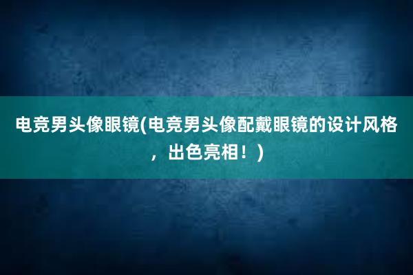 电竞男头像眼镜(电竞男头像配戴眼镜的设计风格，出色亮相！)