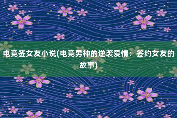 电竞签女友小说(电竞男神的逆袭爱情：签约女友的故事)