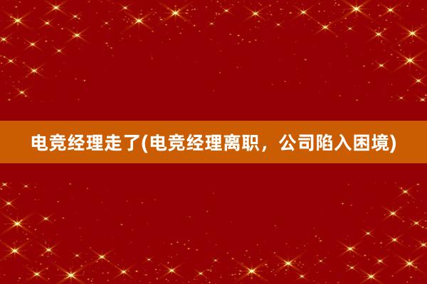 电竞经理走了(电竞经理离职，公司陷入困境)