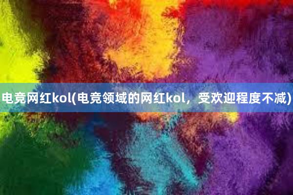 电竞网红kol(电竞领域的网红kol，受欢迎程度不减)