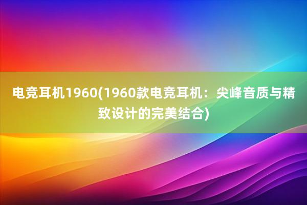 电竞耳机1960(1960款电竞耳机：尖峰音质与精致设计的完美结合)