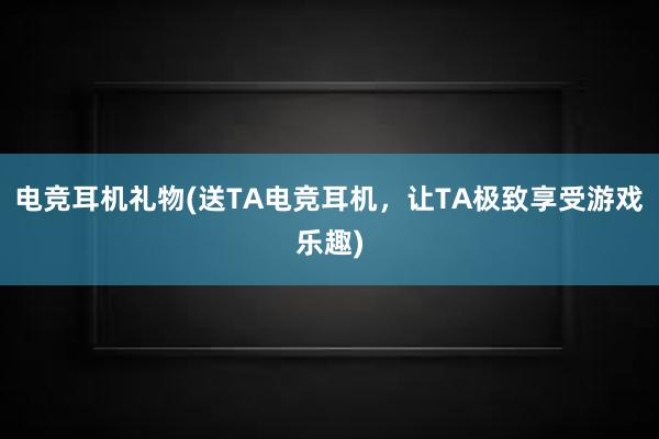 电竞耳机礼物(送TA电竞耳机，让TA极致享受游戏乐趣)