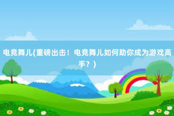 电竞舞儿(重磅出击！电竞舞儿如何助你成为游戏高手？)