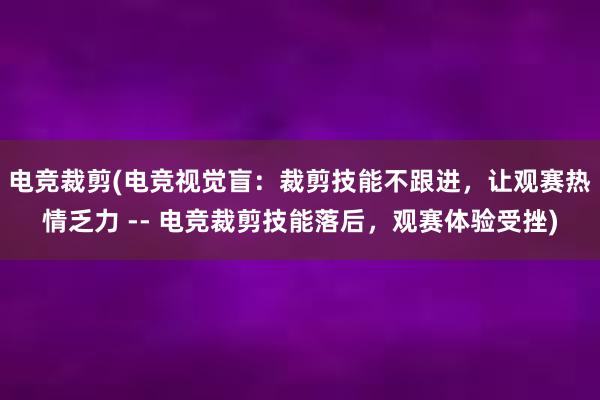 电竞裁剪(电竞视觉盲：裁剪技能不跟进，让观赛热情乏力 -- 电竞裁剪技能落后，观赛体验受挫)