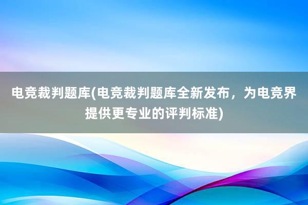 电竞裁判题库(电竞裁判题库全新发布，为电竞界提供更专业的评判标准)