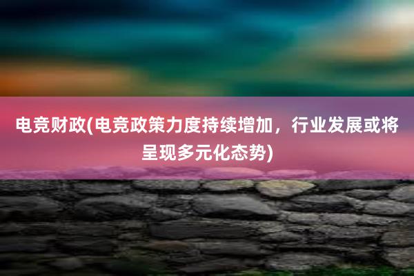 电竞财政(电竞政策力度持续增加，行业发展或将呈现多元化态势)