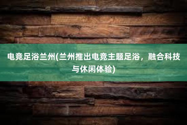 电竞足浴兰州(兰州推出电竞主题足浴，融合科技与休闲体验)