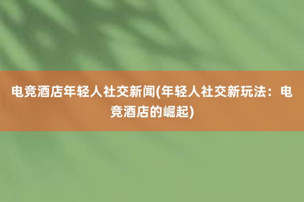 电竞酒店年轻人社交新闻(年轻人社交新玩法：电竞酒店的崛起)