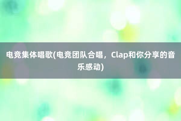 电竞集体唱歌(电竞团队合唱，Clap和你分享的音乐感动)