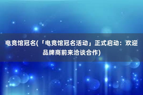 电竞馆冠名(「电竞馆冠名活动」正式启动：欢迎品牌商前来洽谈合作)