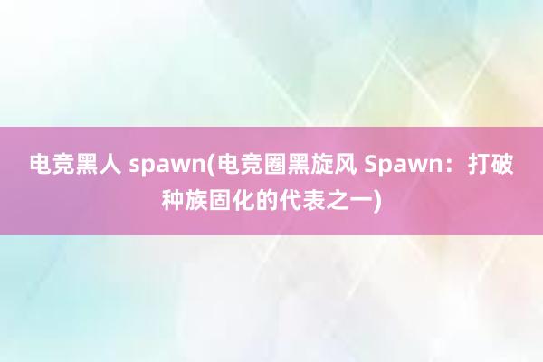 电竞黑人 spawn(电竞圈黑旋风 Spawn：打破种族固化的代表之一)