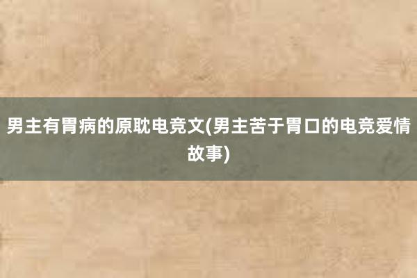 男主有胃病的原耽电竞文(男主苦于胃口的电竞爱情故事)