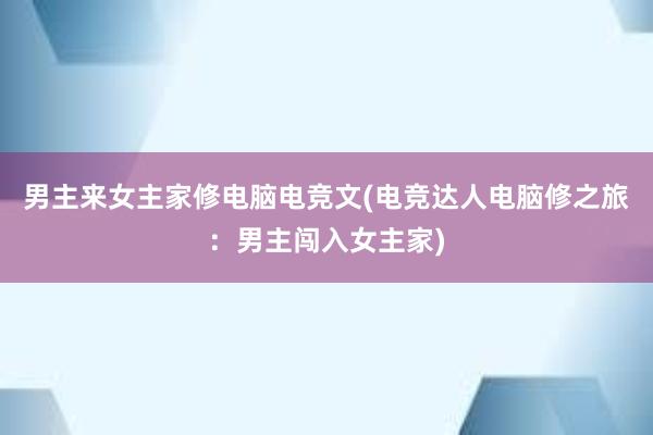 男主来女主家修电脑电竞文(电竞达人电脑修之旅：男主闯入女主家)