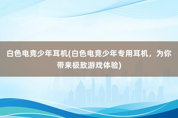 白色电竞少年耳机(白色电竞少年专用耳机，为你带来极致游戏体验)