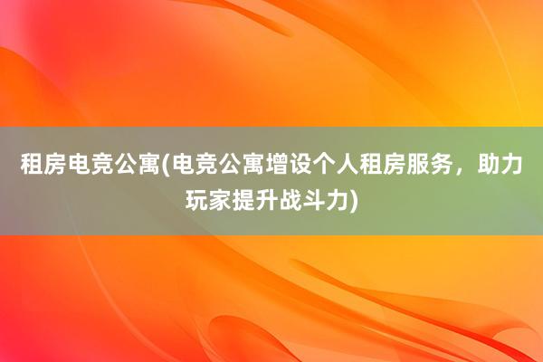 租房电竞公寓(电竞公寓增设个人租房服务，助力玩家提升战斗力)