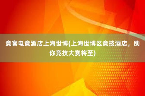 竞客电竞酒店上海世博(上海世博区竞技酒店，助你竞技大赛将至)