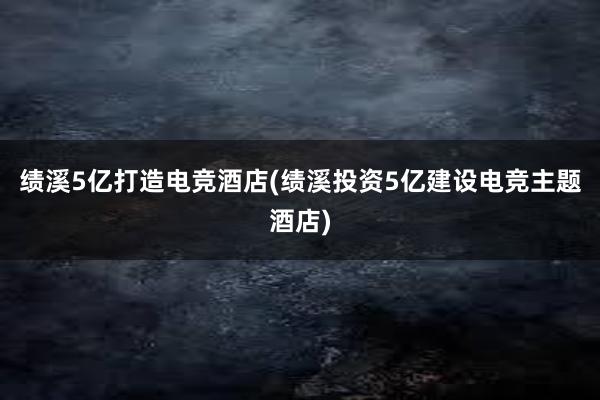 绩溪5亿打造电竞酒店(绩溪投资5亿建设电竞主题酒店)