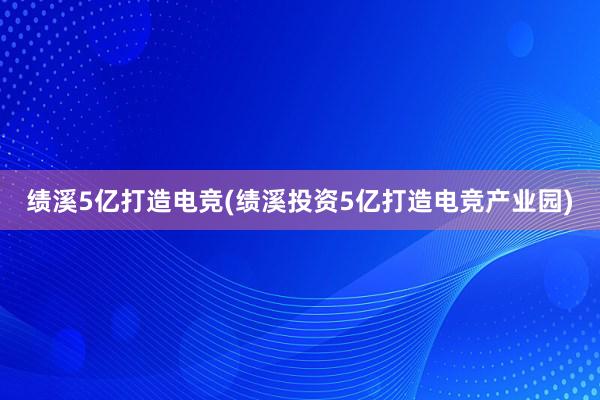 绩溪5亿打造电竞(绩溪投资5亿打造电竞产业园)