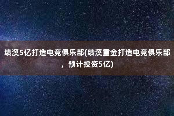 绩溪5亿打造电竞俱乐部(绩溪重金打造电竞俱乐部，预计投资5亿)