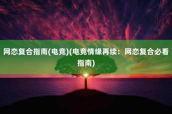 网恋复合指南(电竞)(电竞情缘再续：网恋复合必看指南)