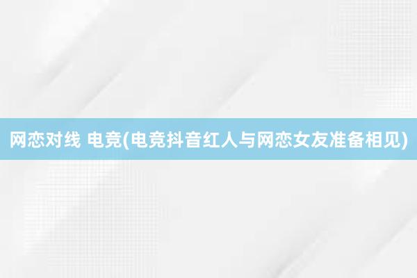 网恋对线 电竞(电竞抖音红人与网恋女友准备相见)