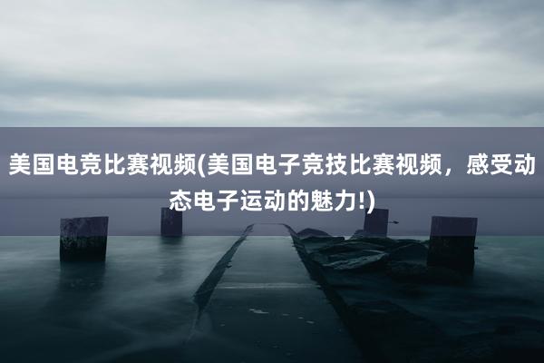 美国电竞比赛视频(美国电子竞技比赛视频，感受动态电子运动的魅力!)