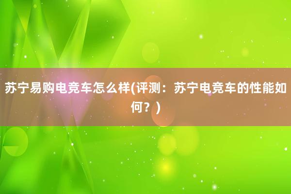 苏宁易购电竞车怎么样(评测：苏宁电竞车的性能如何？)