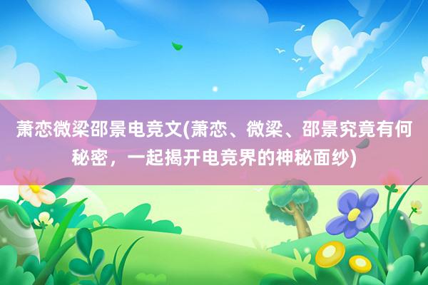 萧恋微梁邵景电竞文(萧恋、微梁、邵景究竟有何秘密，一起揭开电竞界的神秘面纱)