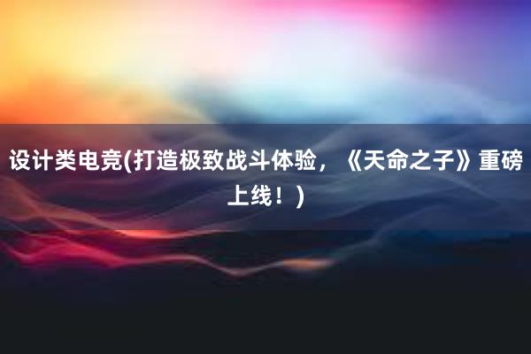 设计类电竞(打造极致战斗体验，《天命之子》重磅上线！)