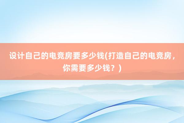 设计自己的电竞房要多少钱(打造自己的电竞房，你需要多少钱？)