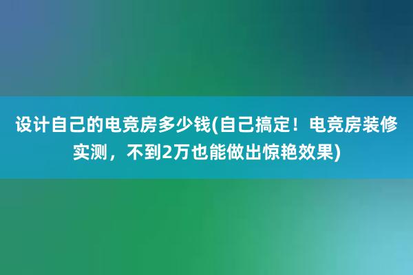 设计自己的电竞房多少钱(自己搞定！电竞房装修实测，不到2万也能做出惊艳效果)