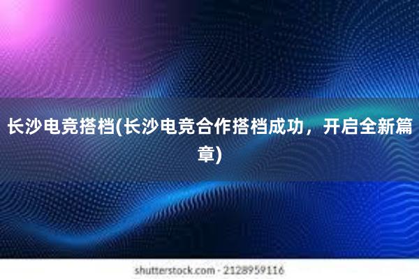 长沙电竞搭档(长沙电竞合作搭档成功，开启全新篇章)