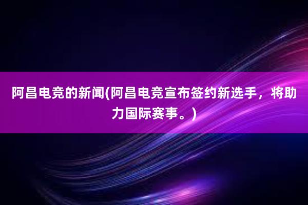 阿昌电竞的新闻(阿昌电竞宣布签约新选手，将助力国际赛事。)