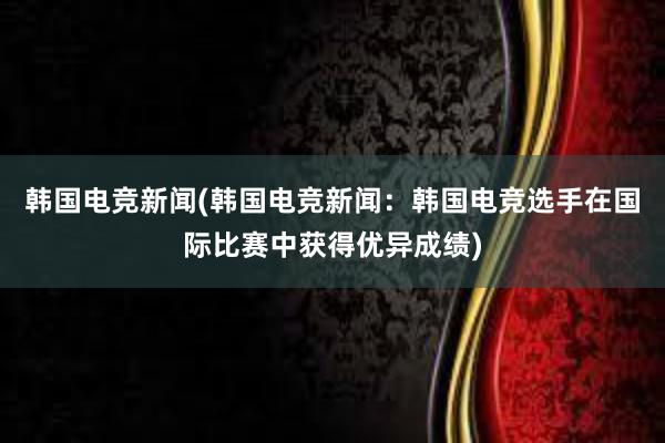 韩国电竞新闻(韩国电竞新闻：韩国电竞选手在国际比赛中获得优异成绩)