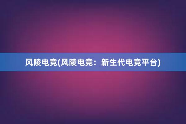 风陵电竞(风陵电竞：新生代电竞平台)