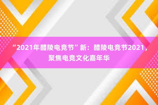 “2021年醴陵电竞节”新：醴陵电竞节2021，聚焦电竞文化嘉年华