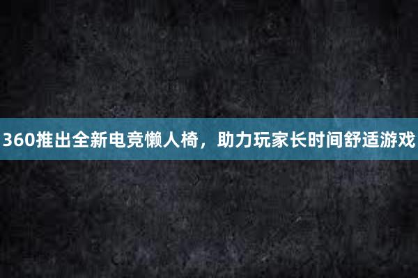 360推出全新电竞懒人椅，助力玩家长时间舒适游戏