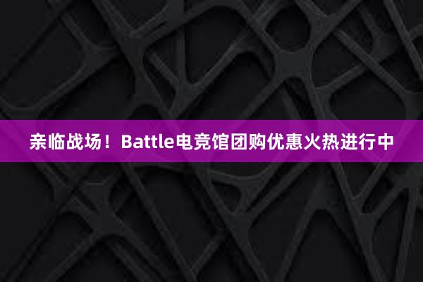 亲临战场！Battle电竞馆团购优惠火热进行中