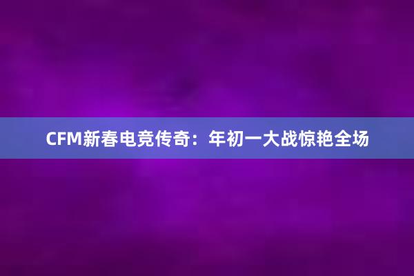 CFM新春电竞传奇：年初一大战惊艳全场