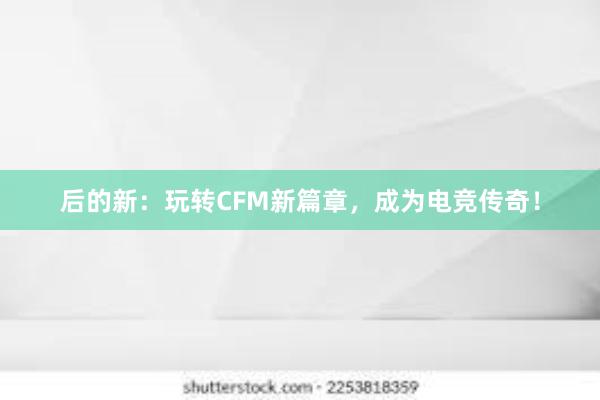 后的新：玩转CFM新篇章，成为电竞传奇！