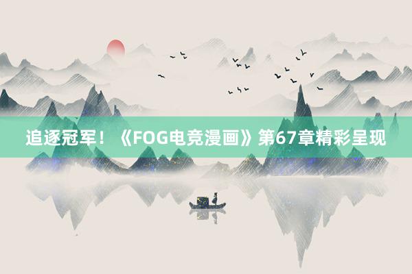 追逐冠军！《FOG电竞漫画》第67章精彩呈现