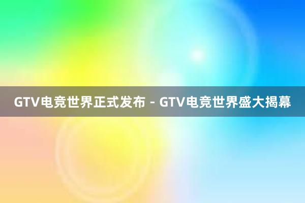 GTV电竞世界正式发布 - GTV电竞世界盛大揭幕