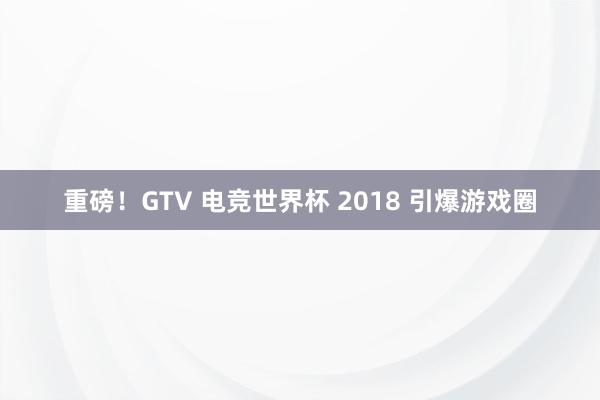 重磅！GTV 电竞世界杯 2018 引爆游戏圈