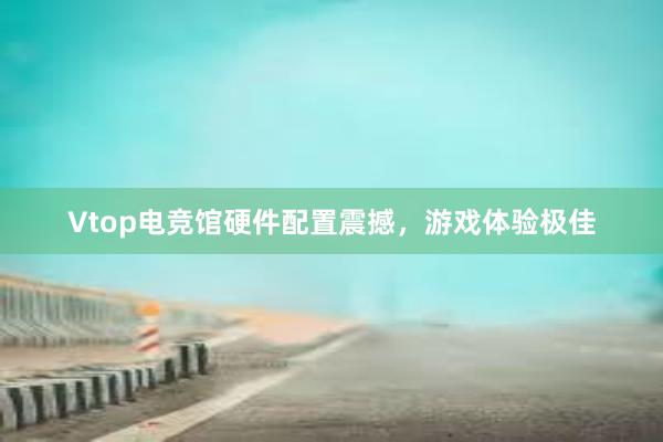 Vtop电竞馆硬件配置震撼，游戏体验极佳