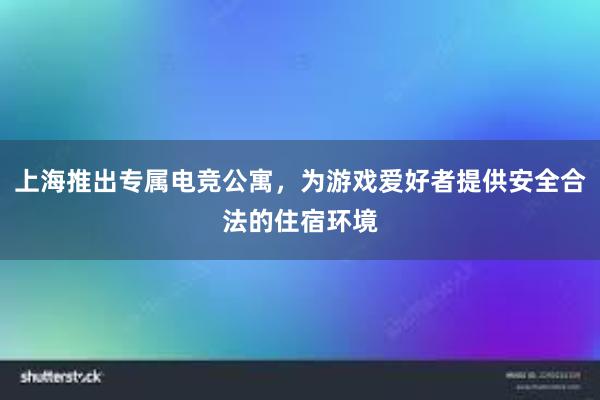 上海推出专属电竞公寓，为游戏爱好者提供安全合法的住宿环境