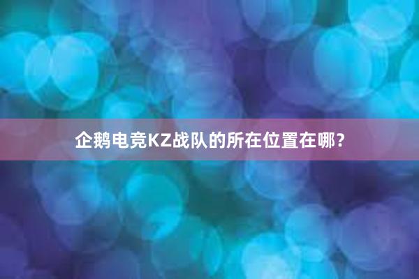 企鹅电竞KZ战队的所在位置在哪？