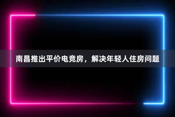 南昌推出平价电竞房，解决年轻人住房问题