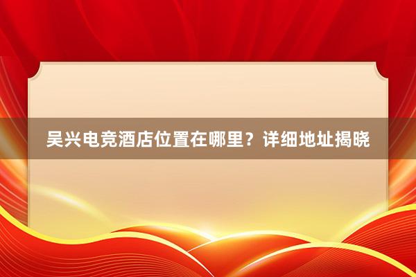 吴兴电竞酒店位置在哪里？详细地址揭晓