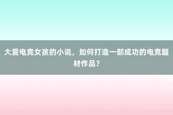 大爱电竞女孩的小说，如何打造一部成功的电竞题材作品？