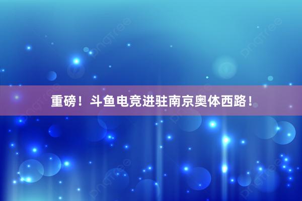 重磅！斗鱼电竞进驻南京奥体西路！